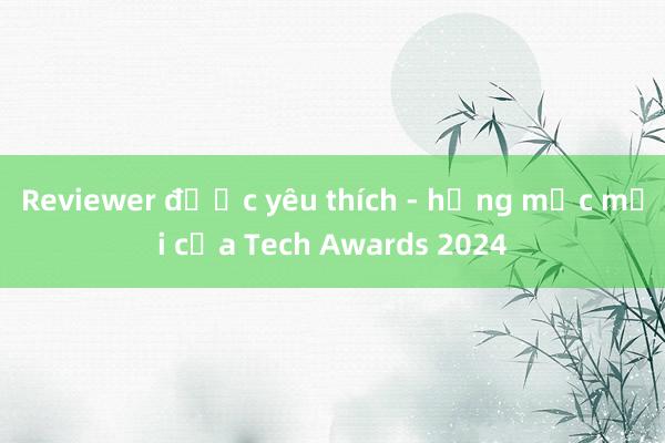 Reviewer được yêu thích - hạng mục mới của Tech Awards 2024