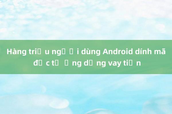 Hàng triệu người dùng Android dính mã độc từ ứng dụng vay tiền