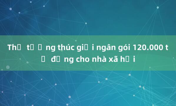 Thủ tướng thúc giải ngân gói 120.000 tỷ đồng cho nhà xã hội