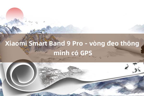 Xiaomi Smart Band 9 Pro - vòng đeo thông minh có GPS