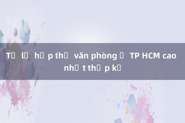 Tỷ lệ hấp thụ văn phòng ở TP HCM cao nhất thập kỷ