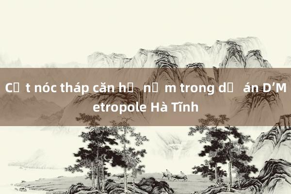 Cất nóc tháp căn hộ nằm trong dự án D’Metropole Hà Tĩnh