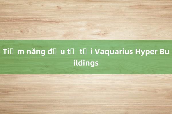 Tiềm năng đầu tư tại Vaquarius Hyper Buildings