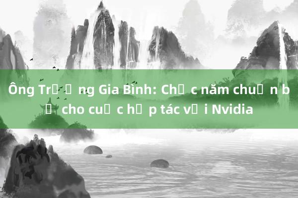 Ông Trương Gia Bình: Chục năm chuẩn bị cho cuộc hợp tác với Nvidia