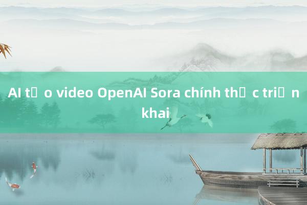 AI tạo video OpenAI Sora chính thức triển khai