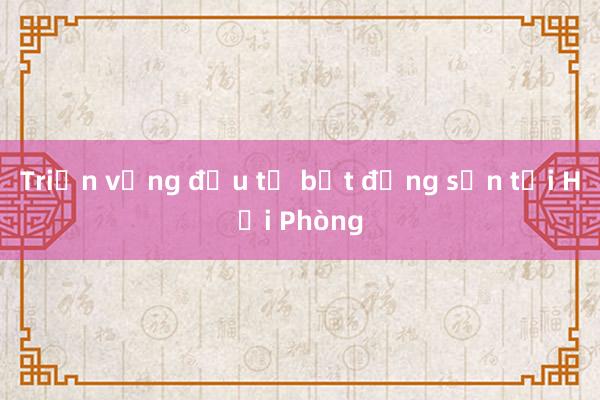 Triển vọng đầu tư bất động sản tại Hải Phòng