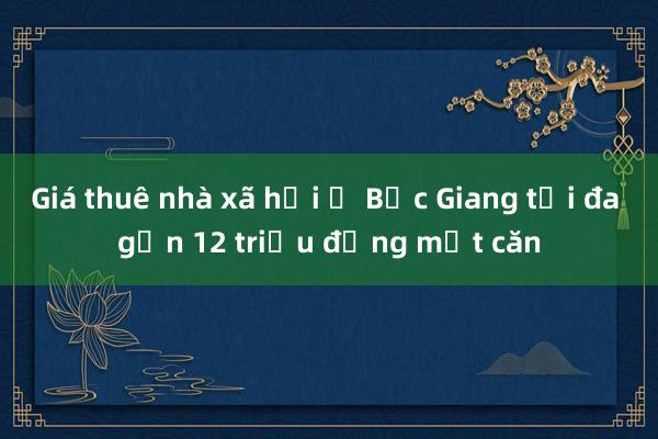 Giá thuê nhà xã hội ở Bắc Giang tối đa gần 12 triệu đồng một căn