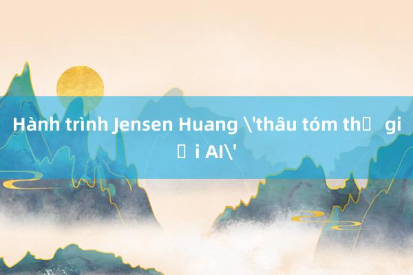 Hành trình Jensen Huang 'thâu tóm thế giới AI'