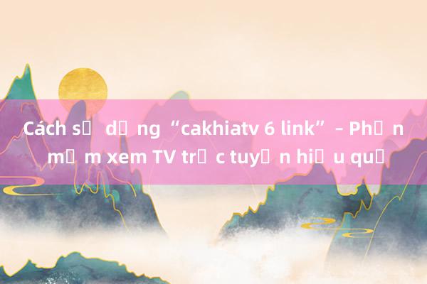 Cách sử dụng “cakhiatv 6 link” – Phần mềm xem TV trực tuyến hiệu quả