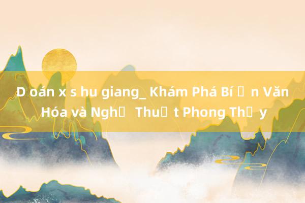 D oán x s hu giang_ Khám Phá Bí Ẩn Văn Hóa và Nghệ Thuật Phong Thủy