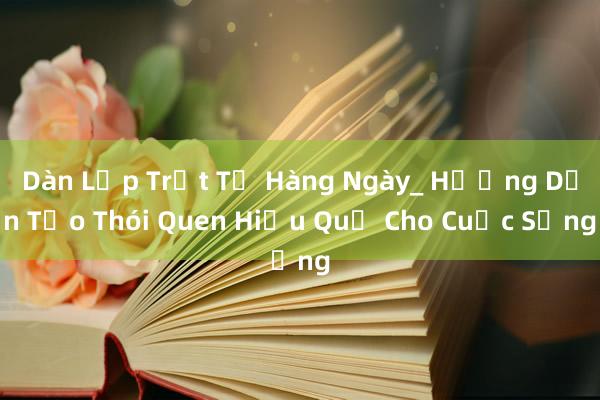 Dàn Lập Trật Tự Hàng Ngày_ Hướng Dẫn Tạo Thói Quen Hiệu Quả Cho Cuộc Sống