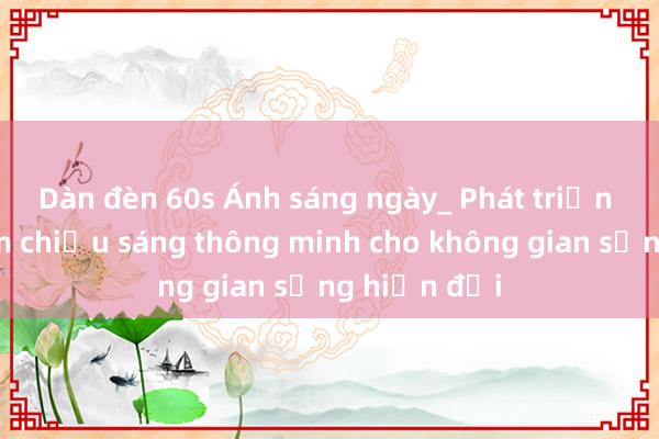 Dàn đèn 60s Ánh sáng ngày_ Phát triển phần mềm chiếu sáng thông minh cho không gian sống hiện đại