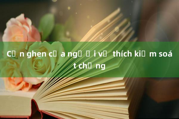 Cơn ghen của người vợ thích kiểm soát chồng