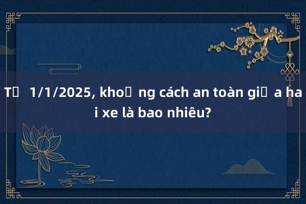 Từ 1/1/2025， khoảng cách an toàn giữa hai xe là bao nhiêu?