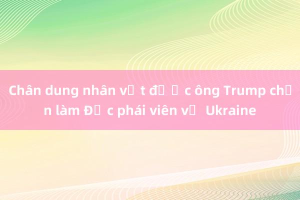 Chân dung nhân vật được ông Trump chọn làm Đặc phái viên về Ukraine