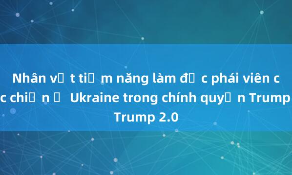 Nhân vật tiềm năng làm đặc phái viên cuộc chiến ở Ukraine trong chính quyền Trump 2.0