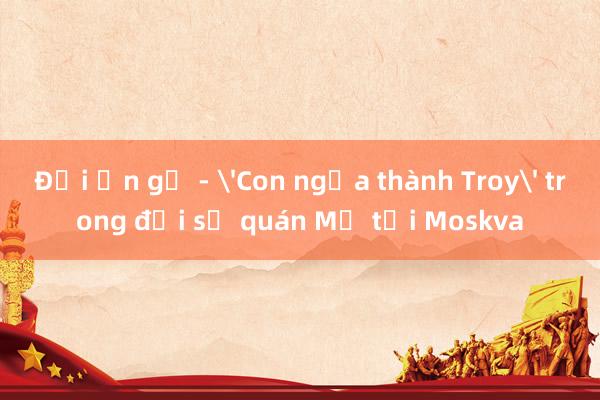 Đại ấn gỗ - 'Con ngựa thành Troy' trong đại sứ quán Mỹ tại Moskva