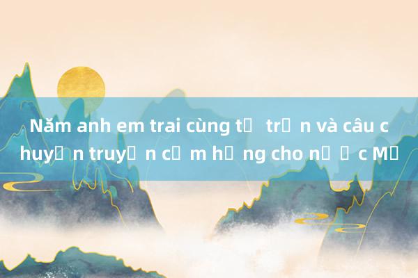 Năm anh em trai cùng tử trận và câu chuyện truyền cảm hứng cho nước Mỹ