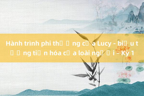 Hành trình phi thường của Lucy - biểu tượng tiến hóa của loài người – Kỳ 1