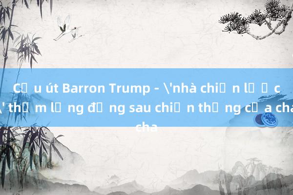 Cậu út Barron Trump - 'nhà chiến lược' thầm lặng đằng sau chiến thắng của cha