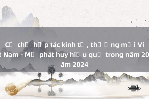 Cơ chế hợp tác kinh tế， thương mại Việt Nam - Mỹ phát huy hiệu quả trong năm 2024