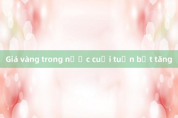 Giá vàng trong nước cuối tuần bật tăng 