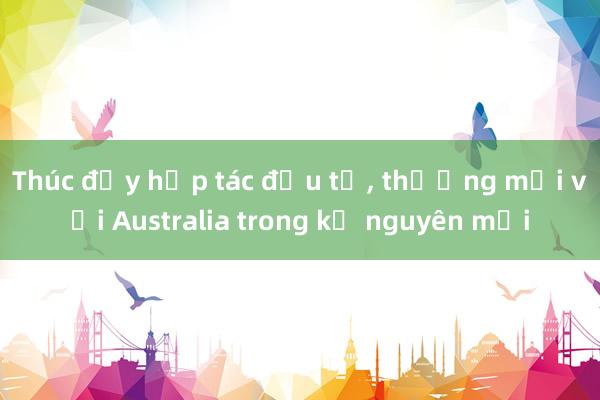 Thúc đẩy hợp tác đầu tư， thương mại với Australia trong kỷ nguyên mới