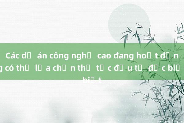 Các dự án công nghệ cao đang hoạt động có thể lựa chọn thủ tục đầu tư đặc biệt