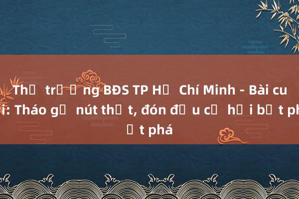 Thị trường BĐS TP Hồ Chí Minh - Bài cuối: Tháo gỡ nút thắt， đón đầu cơ hội bứt phá