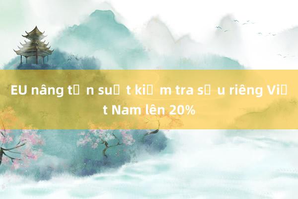 EU nâng tần suất kiểm tra sầu riêng Việt Nam lên 20%