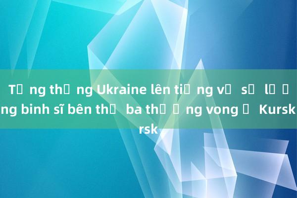 Tổng thống Ukraine lên tiếng về số lượng binh sĩ bên thứ ba thương vong ở Kursk