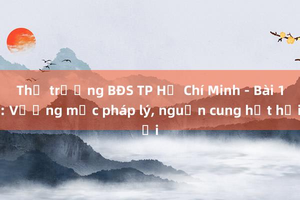 Thị trường BĐS TP Hồ Chí Minh - Bài 1: Vướng mắc pháp lý， nguồn cung hụt hơi