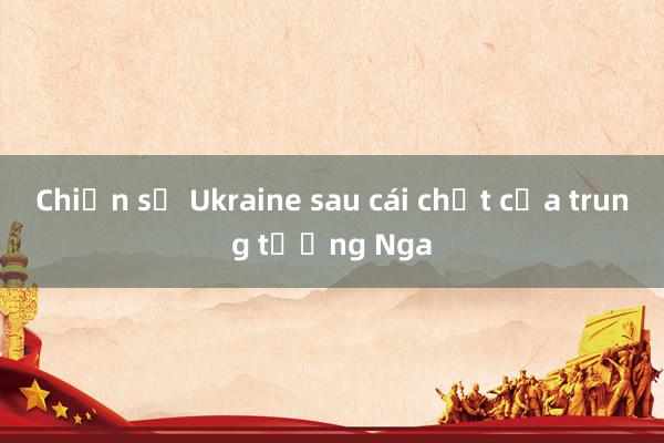 Chiến sự Ukraine sau cái chết của trung tướng Nga