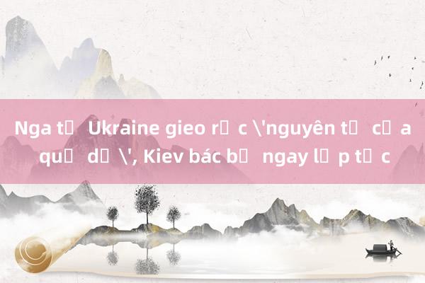 Nga tố Ukraine gieo rắc 'nguyên tố của quỷ dữ'， Kiev bác bỏ ngay lập tức