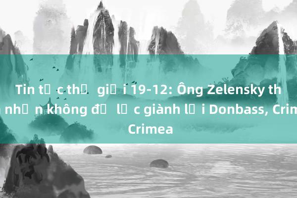 Tin tức thế giới 19-12: Ông Zelensky thừa nhận không đủ lực giành lại Donbass， Crimea