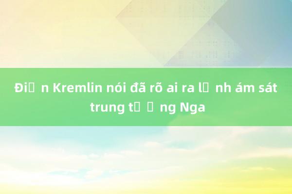 Điện Kremlin nói đã rõ ai ra lệnh ám sát trung tướng Nga