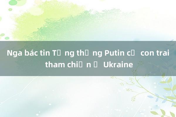 Nga bác tin Tổng thống Putin cử con trai tham chiến ở Ukraine