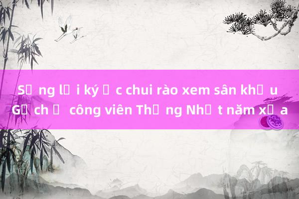 Sống lại ký ức chui rào xem sân khấu Gạch ở công viên Thống Nhất năm xưa