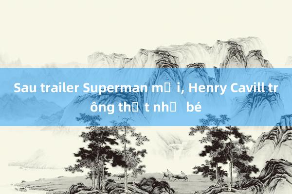 Sau trailer Superman mới， Henry Cavill trông thật nhỏ bé