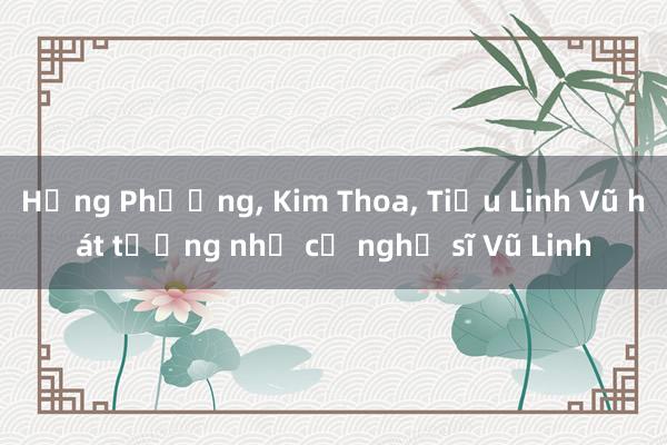 Hồng Phượng， Kim Thoa， Tiểu Linh Vũ hát tưởng nhớ cố nghệ sĩ Vũ Linh