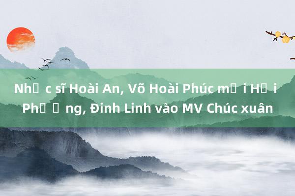 Nhạc sĩ Hoài An， Võ Hoài Phúc mời Hải Phượng， Đinh Linh vào MV Chúc xuân