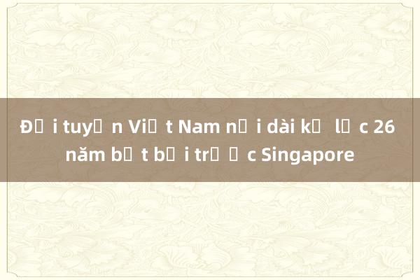 Đội tuyển Việt Nam nối dài kỷ lục 26 năm bất bại trước Singapore