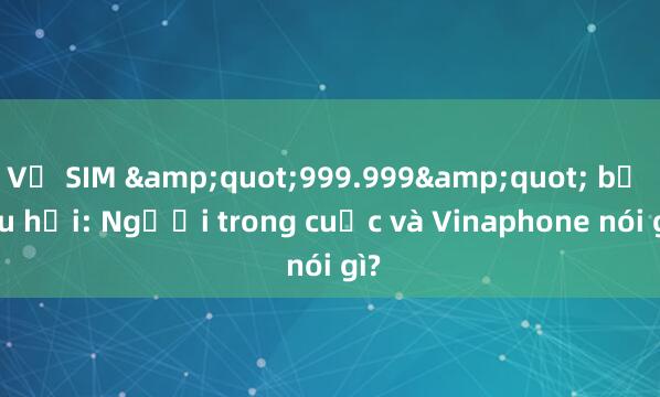 Vụ SIM &quot;999.999&quot; bị thu hồi: Người trong cuộc và Vinaphone nói gì?