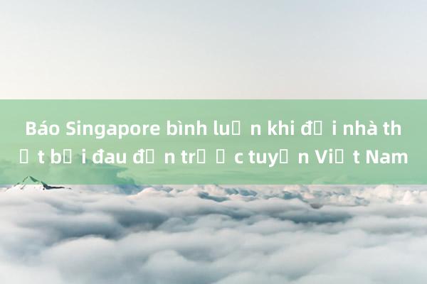 Báo Singapore bình luận khi đội nhà thất bại đau đớn trước tuyển Việt Nam