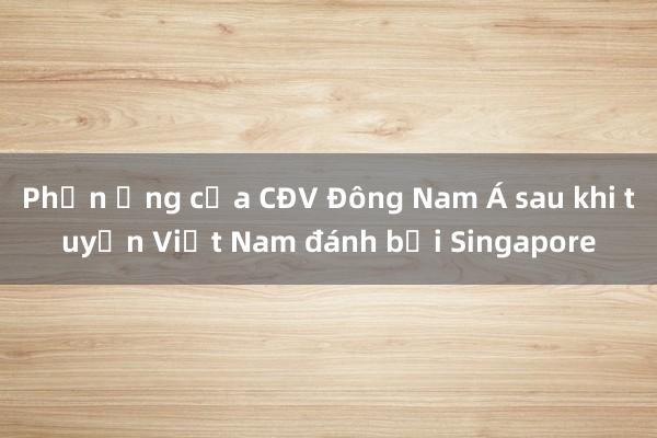 Phản ứng của CĐV Đông Nam Á sau khi tuyển Việt Nam đánh bại Singapore