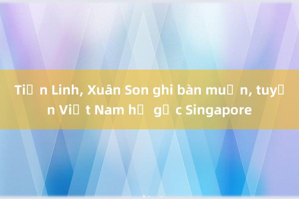 Tiến Linh， Xuân Son ghi bàn muộn， tuyển Việt Nam hạ gục Singapore