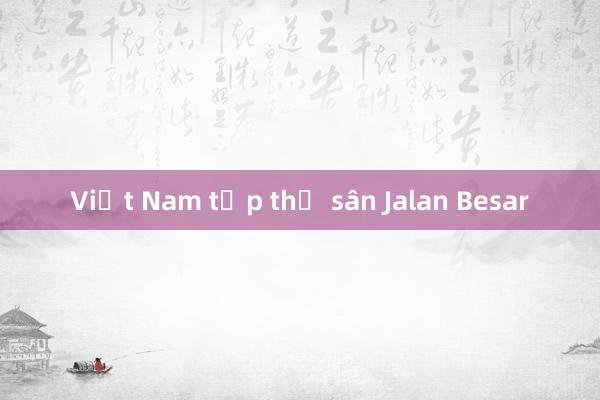 Việt Nam tập thử sân Jalan Besar