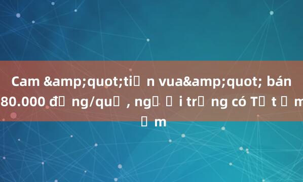 Cam &quot;tiến vua&quot; bán 80.000 đồng/quả， người trồng có Tết ấm