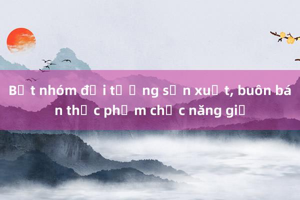 Bắt nhóm đối tượng sản xuất， buôn bán thực phẩm chức năng giả