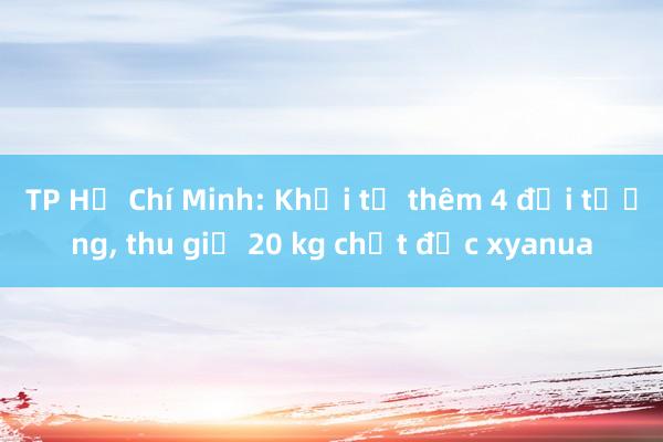 TP Hồ Chí Minh: Khởi tố thêm 4 đối tượng， thu giữ 20 kg chất độc xyanua